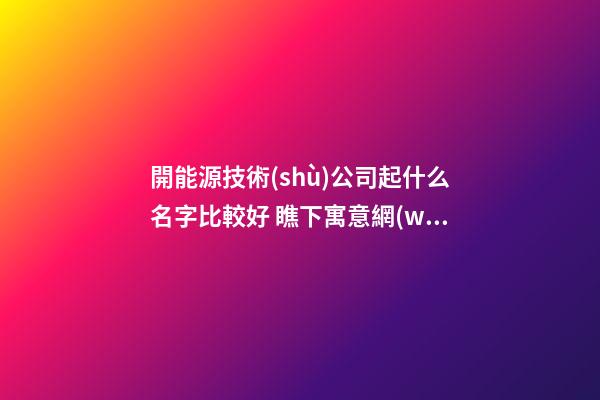 開能源技術(shù)公司起什么名字比較好 瞧下寓意網(wǎng)紅的吉名